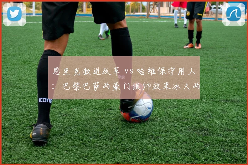 恩里克激进改革 vs 哈维保守用人：巴黎巴萨两豪门换帅效果冰火两重天