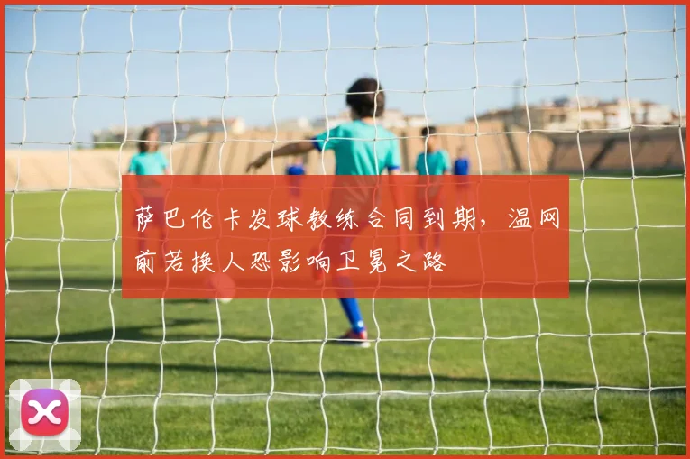 萨巴伦卡发球教练合同到期,温网前若换人恐影响卫冕之路