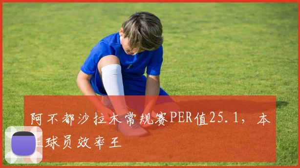阿不都沙拉木常规赛PER值25.1,本土球员效率王