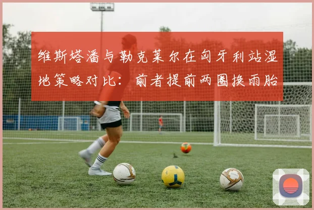 维斯塔潘与勒克莱尔在匈牙利站湿地策略对比:前者提前两圈换雨胎逆转夺冠