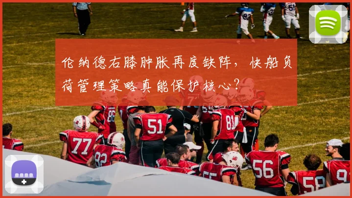 伦纳德右膝肿胀再度缺阵,快船负荷管理策略真能保护核心?