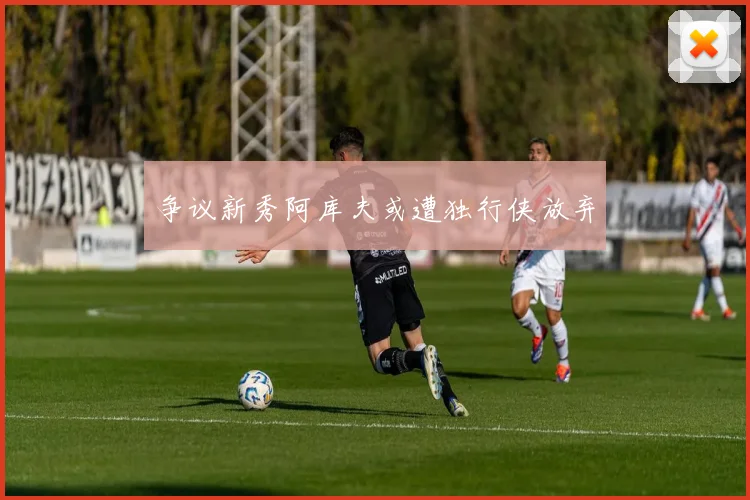 争议新秀阿库夫或遭独行侠放弃
